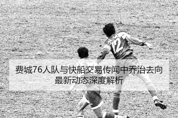 费城76人队与快船交易传闻中乔治去向最新动态深度解析